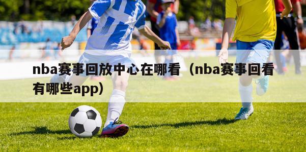 nba赛事回放中心在哪看（nba赛事回看有哪些app）