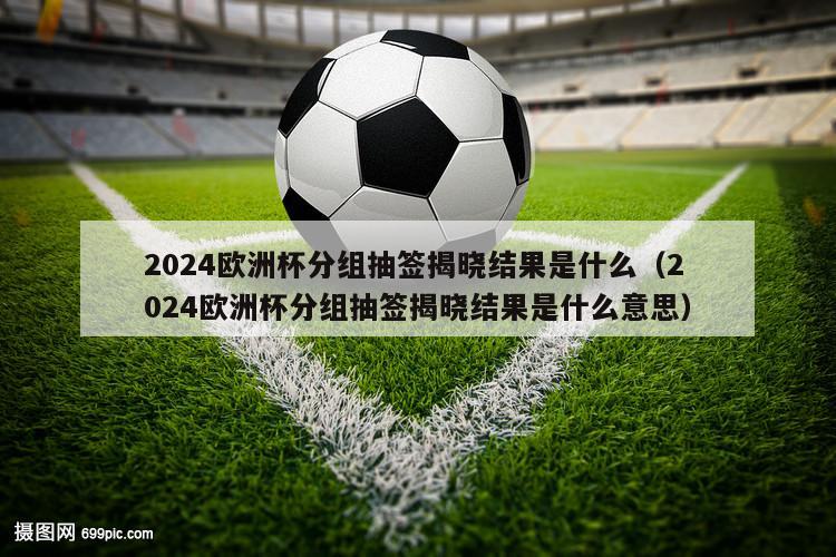 2024欧洲杯分组抽签揭晓结果是什么（2024欧洲杯分组抽签揭晓结果是什么意思）