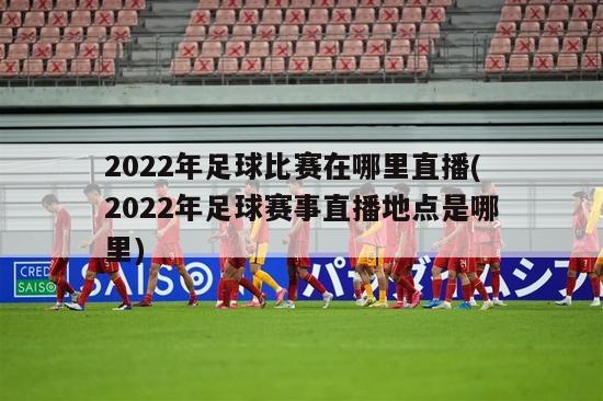 2022年足球比赛在哪里直播(2022年足球赛事直播地点是哪里)