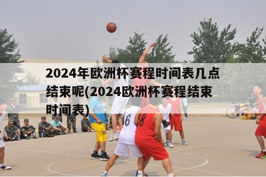 2024年欧洲杯赛程时间表几点结束呢(2024欧洲杯赛程结束时间表)