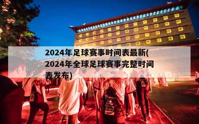 2024年足球赛事时间表最新(2024年全球足球赛事完整时间表发布)