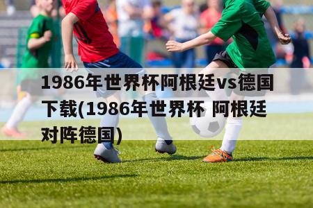 1986年世界杯阿根廷vs德国下载(1986年世界杯 阿根廷对阵德国)