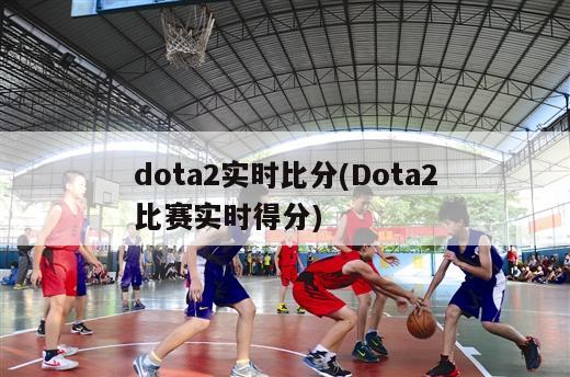 dota2实时比分(Dota2比赛实时得分)