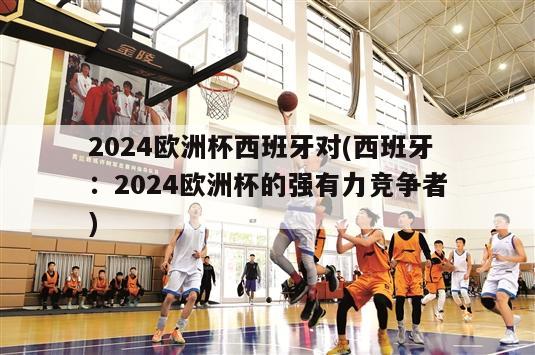 2024欧洲杯西班牙对(西班牙：2024欧洲杯的强有力竞争者)