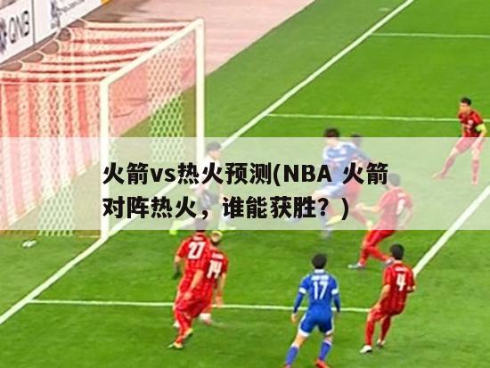 火箭vs热火预测(NBA 火箭对阵热火，谁能获胜？)